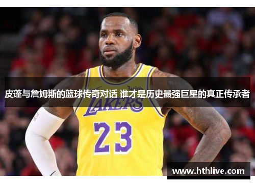 皮蓬与詹姆斯的篮球传奇对话 谁才是历史最强巨星的真正传承者