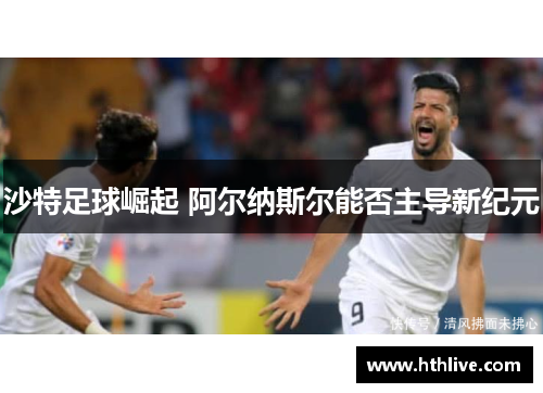 沙特足球崛起 阿尔纳斯尔能否主导新纪元